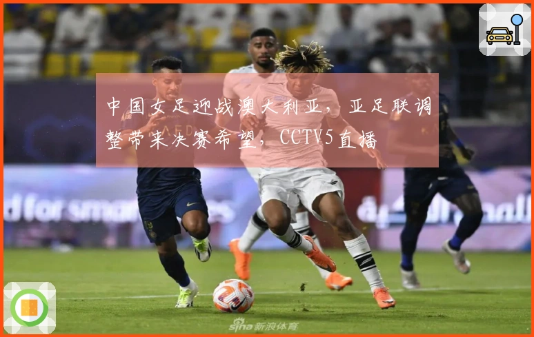 中国女足迎战澳大利亚，亚足联调整带来决赛希望，CCTV5直播