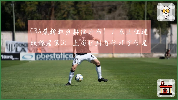 CBA最新积分排位公布！广东止住连败稳居第3：上海位列首位辽宁位居第9