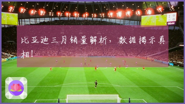 比亚迪三月销量解析，数据揭示真相！