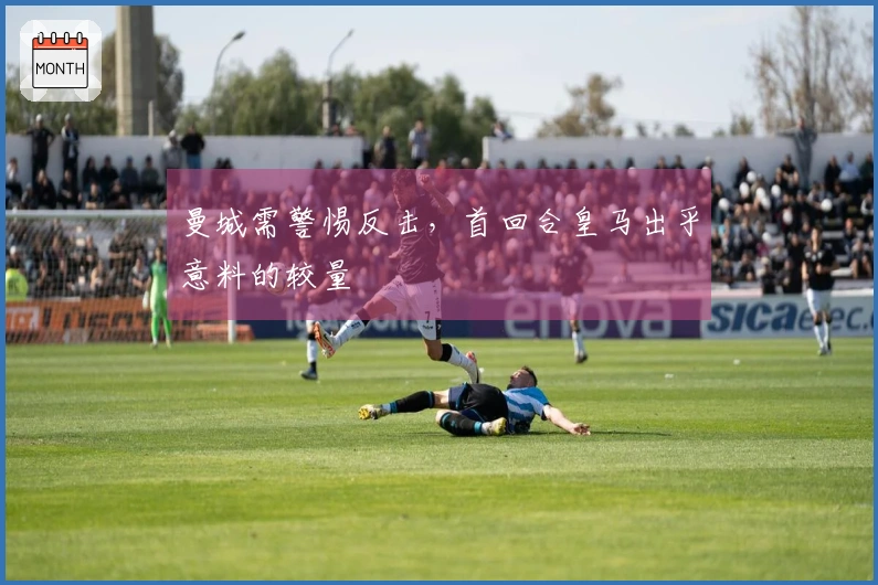 曼城需警惕反击，首回合皇马出乎意料的较量