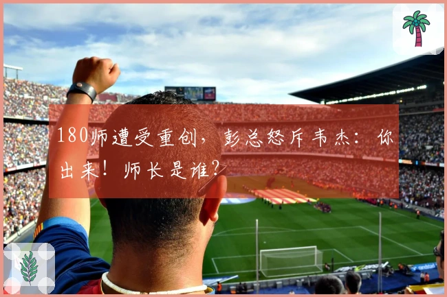 180师遭受重创，彭总怒斥韦杰：你出来！师长是谁？