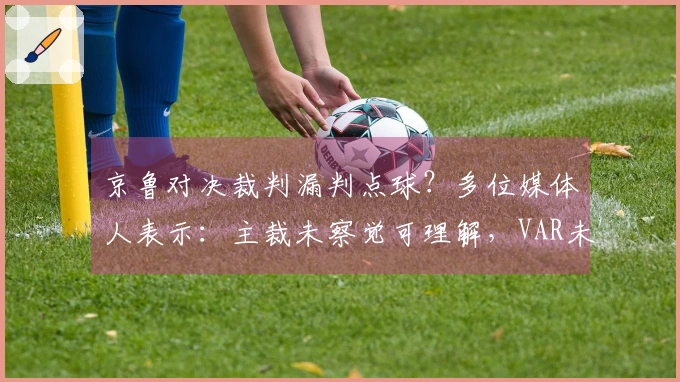 京鲁对决裁判漏判点球？多位媒体人表示：主裁未察觉可理解，VAR未介入合理