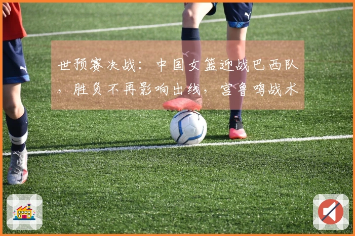 世预赛决战：中国女篮迎战巴西队，胜负不再影响出线，宫鲁鸣战术调整