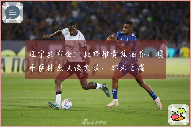 辽宁发布会：杜锋推责焦泊乔，携手萨林杰共谈失误，却未自省