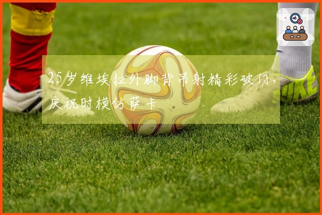 25岁维埃拉外脚背吊射精彩破门，庆祝时模仿萨卡