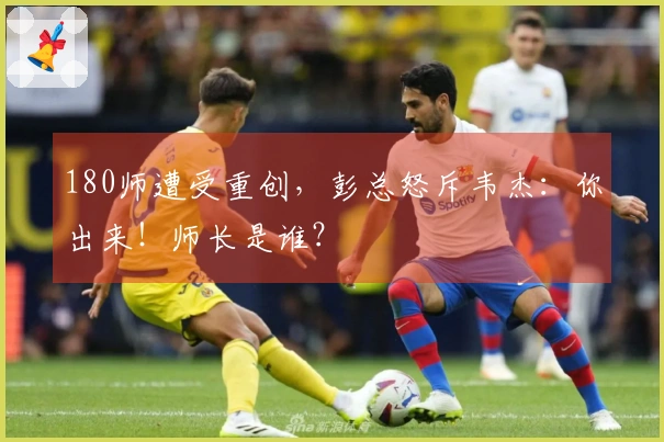 180师遭受重创，彭总怒斥韦杰：你出来！师长是谁？