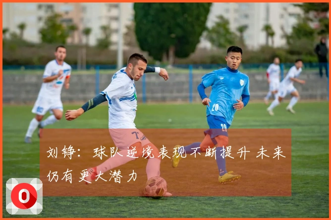 刘铮：球队逆境表现不断提升 未来仍有更大潜力