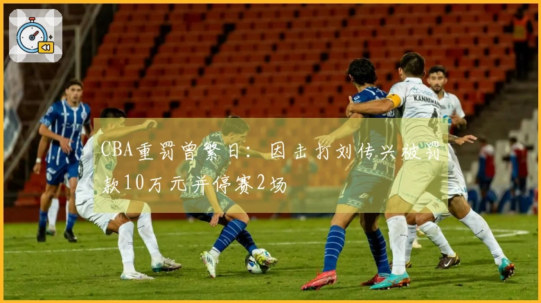 CBA重罚曾繁日：因击打刘传兴被罚款10万元并停赛2场