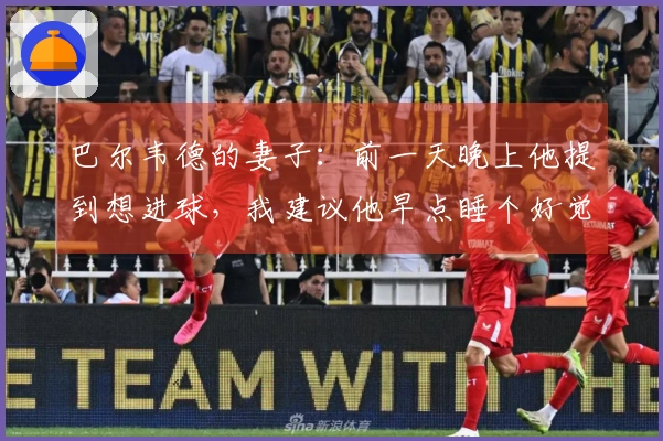 巴尔韦德的妻子：前一天晚上他提到想进球，我建议他早点睡个好觉